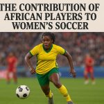 The contribution of African players to women’s soccer.